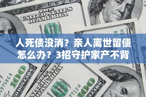 北京人死债没消？亲人离世留债怎么办？3招守护家产不背锅