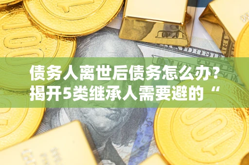 北京债务人离世后债务怎么办？揭开5类继承人需要避的“坑”