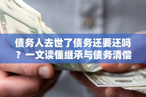 北京债务人去世了债务还要还吗？一文读懂继承与债务清偿